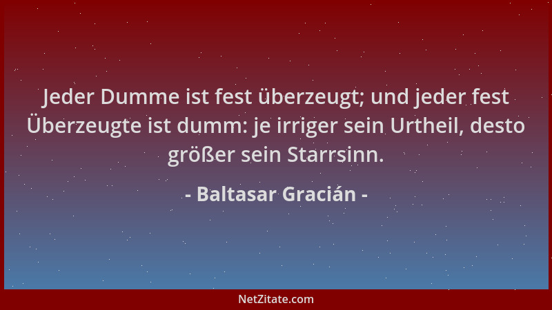Baltasar Gracián - Jeder Dumme ist fest überzeugt; und jeder fest Überzeugte ist dumm: je irriger sein Urtheil, desto größe...