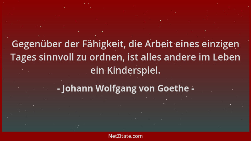 Johann Wolfgang von Goethe - Gegenüber der Fähigkeit, die Arbeit eines einzigen Tages sinnvoll zu ordnen, ist alles andere...