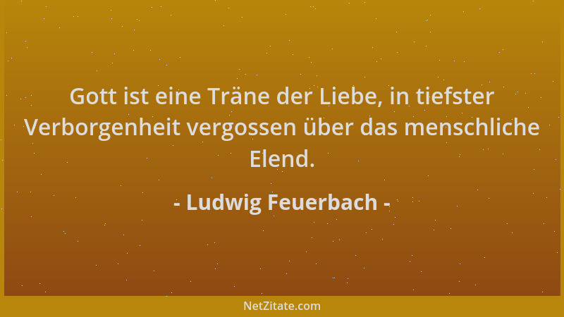 Ludwig Feuerbach - Gott ist eine Träne der Liebe, in tiefster Verborgenheit vergossen über das menschliche Elend....