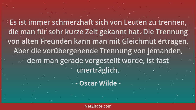 Oscar Wilde - Es ist immer schmerzhaft sich von Leuten zu trennen, die man für sehr kurze Zeit gekannt hat. Die Trennung vo...