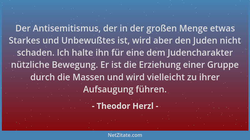 Theodor Herzl - Der Antisemitismus, der in der großen Menge etwas Starkes und Unbewußtes ist, wird aber den Juden nicht sch...