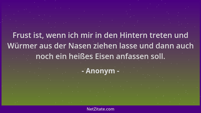 Anonym - Frust ist, wenn ich mir in den Hintern treten und Würmer aus der Nasen ziehen lasse und dann auch noch ein heißes...