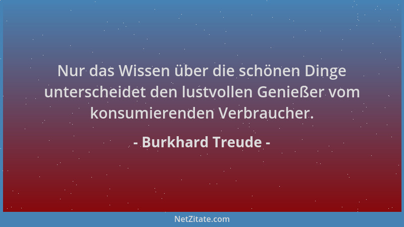 Burkhard Treude - Nur das Wissen über die schönen Dinge unterscheidet den lustvollen Genießer vom konsumierenden Verbrauche...