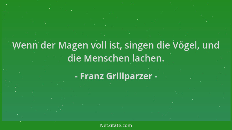 Franz Grillparzer - Wenn der Magen voll ist, singen die Vögel, und die Menschen lachen....
