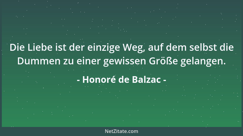 Honoré de Balzac - Die Liebe ist der einzige Weg, auf dem selbst die Dummen zu einer gewissen Größe gelangen....