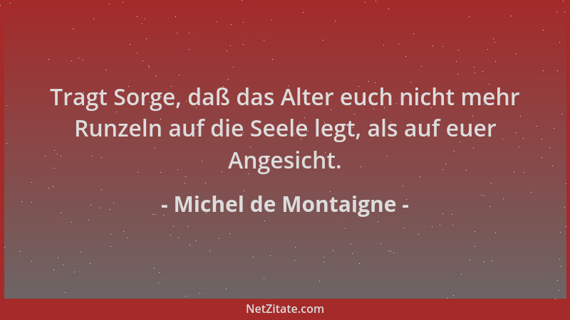 Michel de Montaigne - Tragt Sorge, daß das Alter euch nicht mehr Runzeln auf die Seele legt, als auf euer Angesicht....