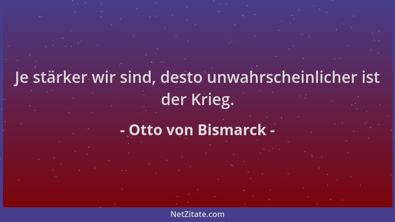 Otto von Bismarck - Je stärker wir sind, desto unwahrscheinlicher ist der Krieg....