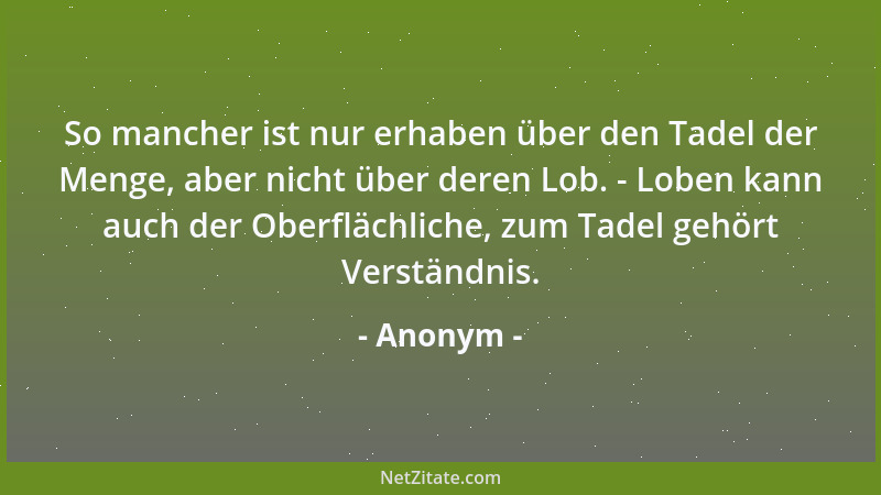 Anonym - So mancher ist nur erhaben über den Tadel der Menge, aber nicht über deren Lob. - Loben kann auch der Oberflächlic...