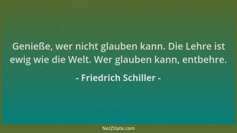 Friedrich Schiller - Genieße, wer nicht glauben kann. Die Lehre ist ewig wie die Welt. Wer glauben kann, entbehre....