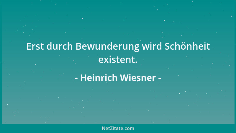 Heinrich Wiesner - Erst durch Bewunderung wird Schönheit existent....