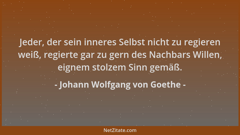 Johann Wolfgang von Goethe - Jeder, der sein inneres Selbst nicht zu regieren weiß, regierte gar zu gern des Nachbars Wille...