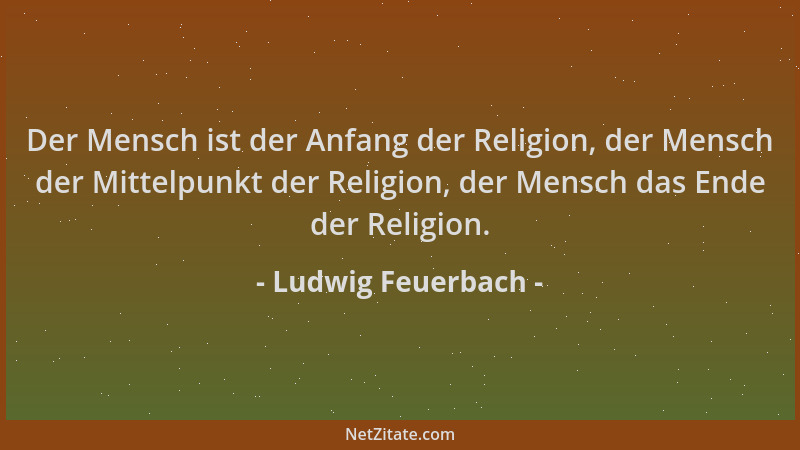 Ludwig Feuerbach - Der Mensch ist der Anfang der Religion, der Mensch der Mittelpunkt der Religion, der Mensch das Ende der...