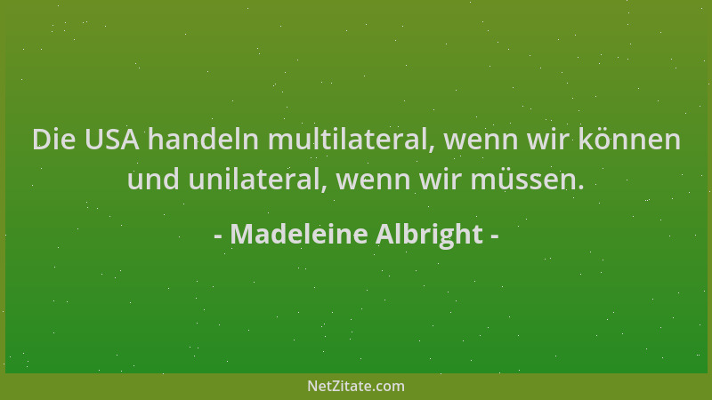 Madeleine Albright - Die USA handeln multilateral, wenn wir können und unilateral, wenn wir müssen....