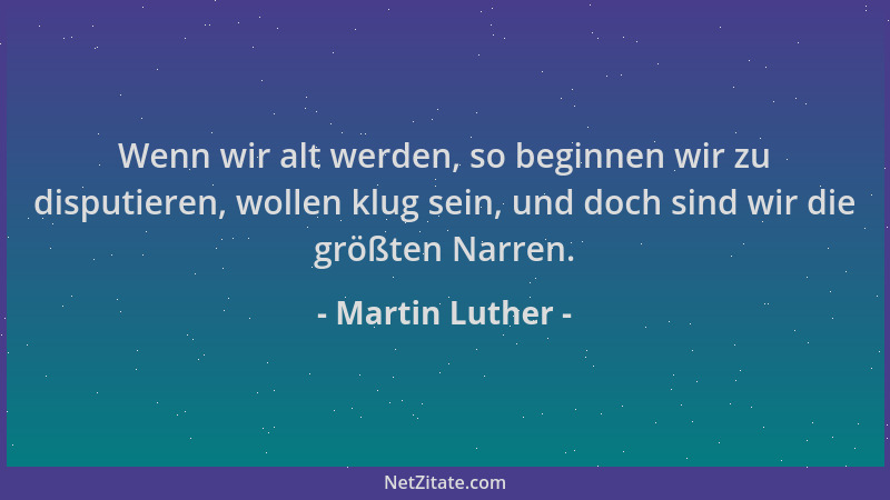 Martin Luther - Wenn wir alt werden, so beginnen wir zu disputieren, wollen klug sein, und doch sind wir die größten Narren...