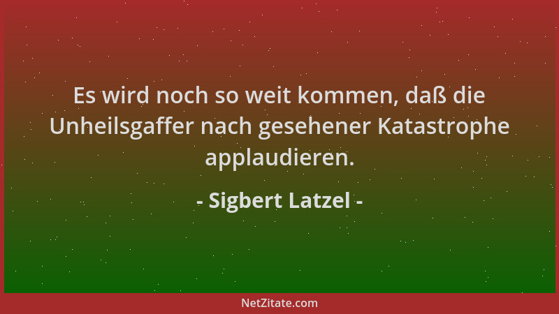 Sigbert Latzel - Es wird noch so weit kommen, daß die Unheilsgaffer nach gesehener Katastrophe applaudieren....