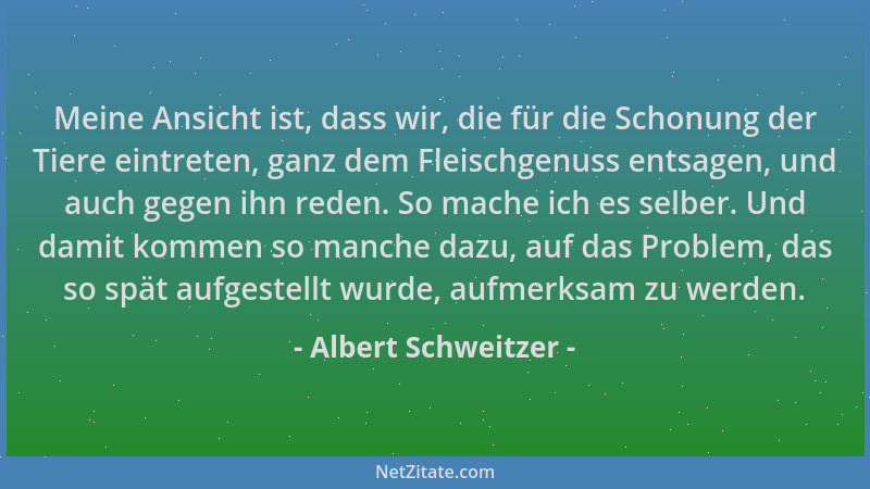 Albert Schweitzer - Meine Ansicht ist, dass wir, die für die Schonung der Tiere eintreten, ganz dem Fleischgenuss entsagen,...