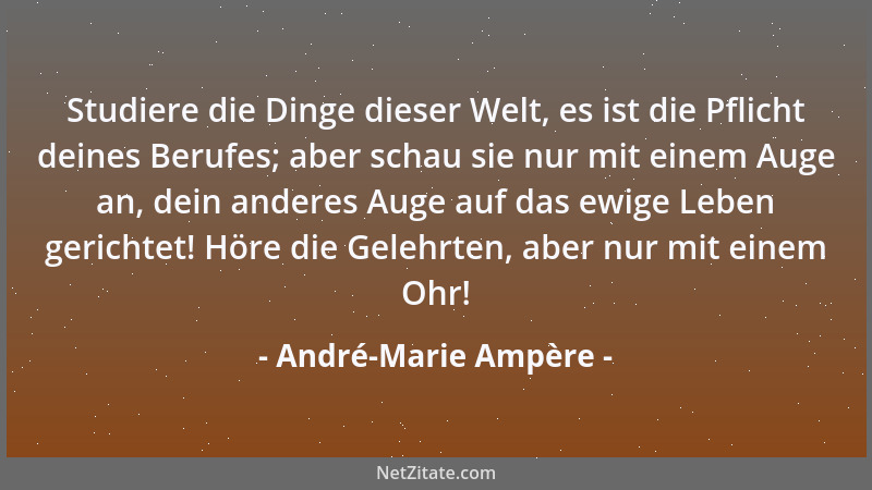 André-Marie Ampère - Studiere die Dinge dieser Welt, es ist die Pflicht deines Berufes; aber schau sie nur mit einem Auge a...
