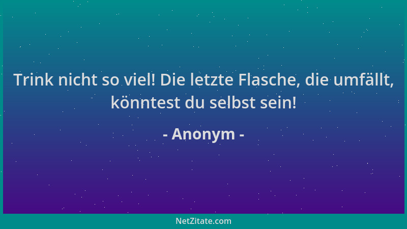 Anonym - Trink nicht so viel! Die letzte Flasche, die umfällt, könntest du selbst sein!...