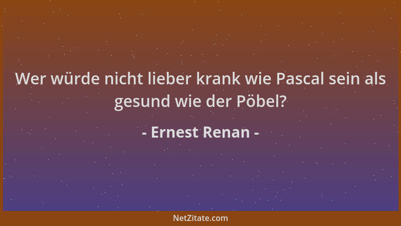 Ernest Renan - Wer würde nicht lieber krank wie Pascal sein als gesund wie der Pöbel?...