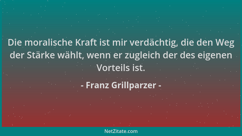 Franz Grillparzer - Die moralische Kraft ist mir verdächtig, die den Weg der Stärke wählt, wenn er zugleich der des eigenen...