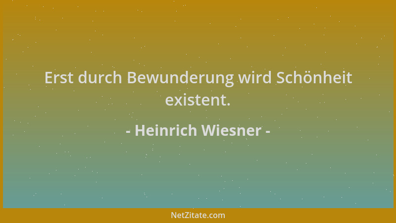 Heinrich Wiesner - Erst durch Bewunderung wird Schönheit existent....