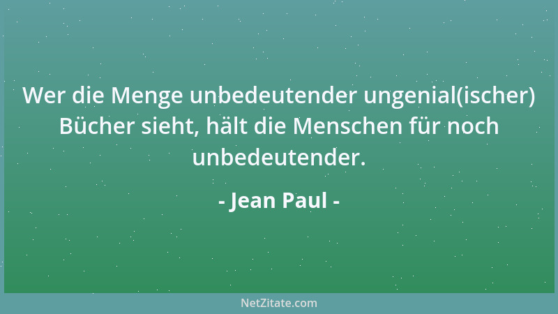 Jean Paul - Wer die Menge unbedeutender ungenial(ischer) Bücher sieht, hält die Menschen für noch unbedeutender....