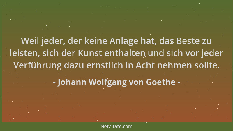 Johann Wolfgang von Goethe - Weil jeder, der keine Anlage hat, das Beste zu leisten, sich der Kunst enthalten und sich vor...