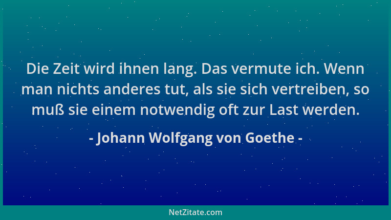 Johann Wolfgang von Goethe - Die Zeit wird ihnen lang. Das vermute ich. Wenn man nichts anderes tut, als sie sich vertreibe...