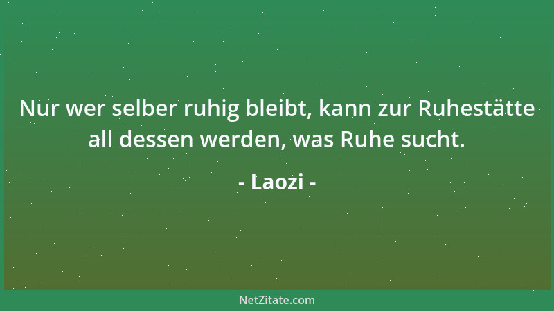 Laozi - Nur wer selber ruhig bleibt, kann zur Ruhestätte all dessen werden, was Ruhe sucht....
