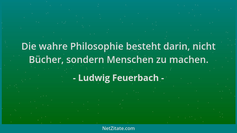 Ludwig Feuerbach - Die wahre Philosophie besteht darin, nicht Bücher, sondern Menschen zu machen....