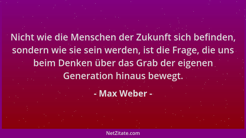 Max Weber - Nicht wie die Menschen der Zukunft sich befinden, sondern wie sie sein werden, ist die Frage, die uns beim Denk...