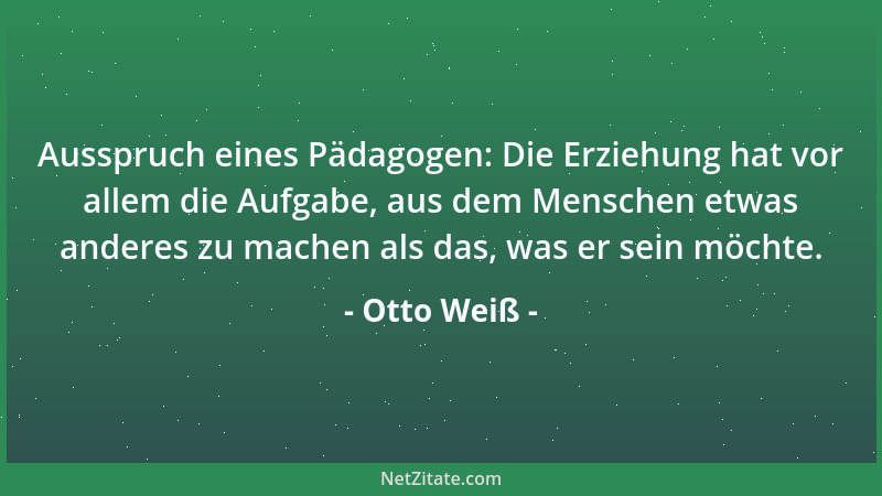 Otto Weiß - Ausspruch eines Pädagogen: Die Erziehung hat vor allem die Aufgabe, aus dem Menschen etwas anderes zu machen al...