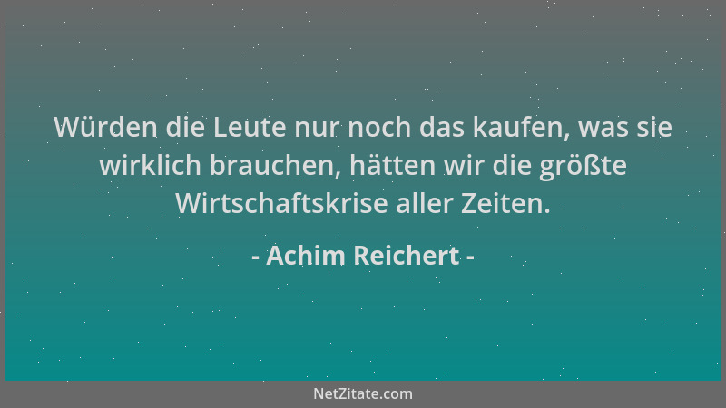 Achim Reichert - Würden die Leute nur noch das kaufen, was sie wirklich brauchen, hätten wir die größte Wirtschaftskrise al...