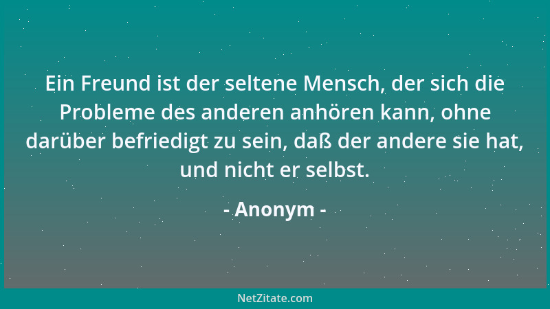 Anonym - Ein Freund ist der seltene Mensch, der sich die Probleme des anderen anhören kann, ohne darüber befriedigt zu sein...