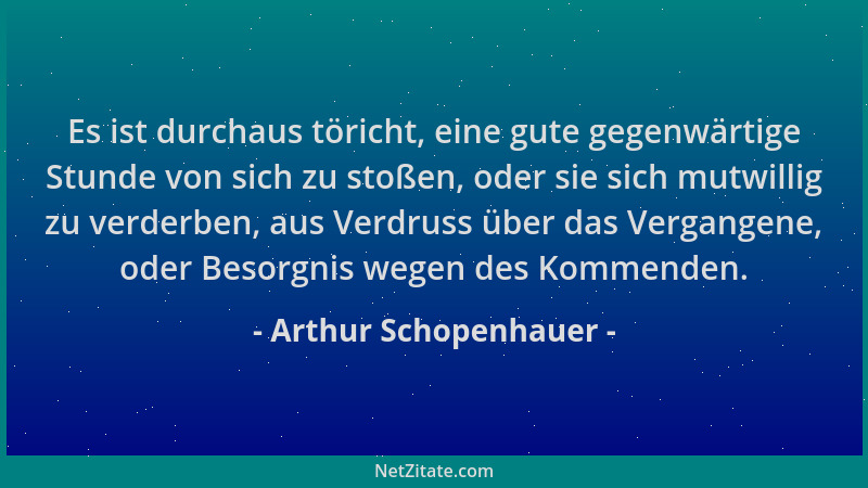 Arthur Schopenhauer - Es ist durchaus töricht, eine gute gegenwärtige Stunde von sich zu stoßen, oder sie sich mutwillig zu...