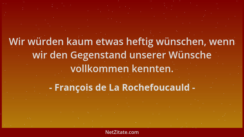 François de La Rochefoucauld - Wir würden kaum etwas heftig wünschen, wenn wir den Gegenstand unserer Wünsche vollkommen ke...