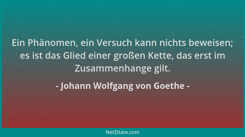Johann Wolfgang von Goethe - Ein Phänomen, ein Versuch kann nichts beweisen; es ist das Glied einer großen Kette, das erst...