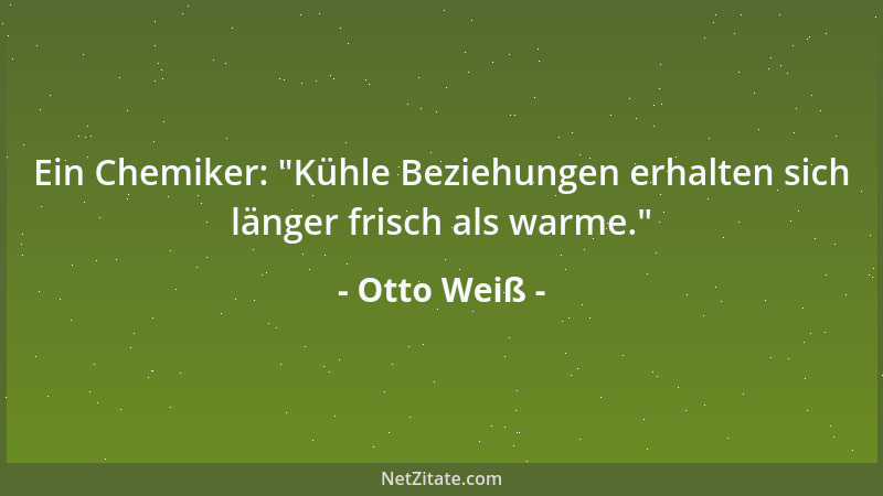 Otto Weiß - Ein Chemiker:  "Kühle Beziehungen erhalten sich länger frisch als warme. "...
