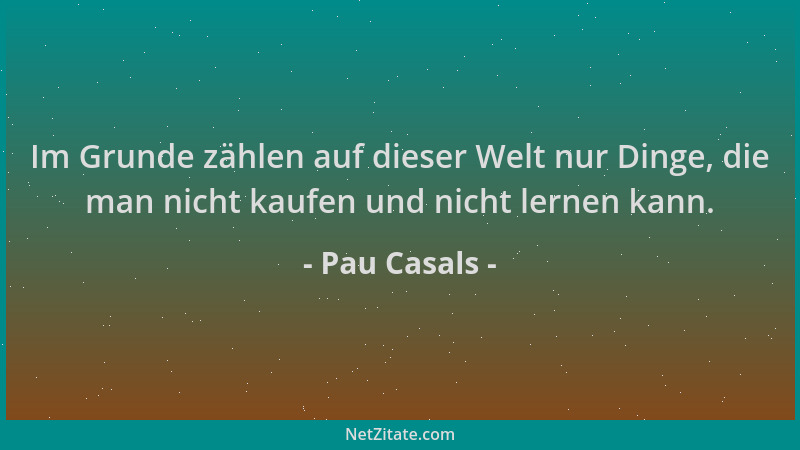 Pau Casals - Im Grunde zählen auf dieser Welt nur Dinge, die man nicht kaufen und nicht lernen kann....