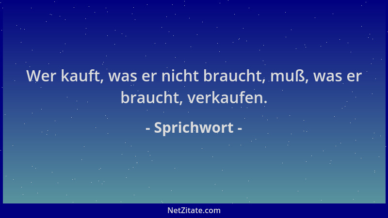 Sprichwort - Wer kauft, was er nicht braucht, muß, was er braucht, verkaufen....