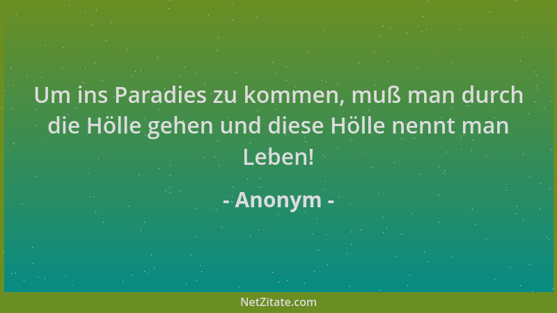 Anonym - Um ins Paradies zu kommen, muß man durch die Hölle gehen und diese Hölle nennt man Leben!...