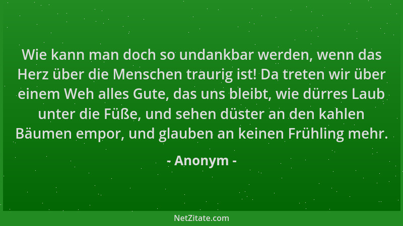 Anonym - Wie kann man doch so undankbar werden, wenn das Herz über die Menschen traurig ist! Da treten wir über einem Weh a...