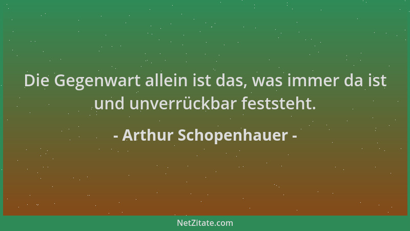 Arthur Schopenhauer - Die Gegenwart allein ist das, was immer da ist und unverrückbar feststeht....
