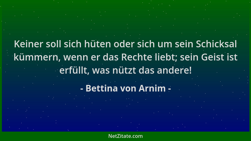 Bettina von Arnim - Keiner soll sich hüten oder sich um sein Schicksal kümmern, wenn er das Rechte liebt; sein Geist ist er...
