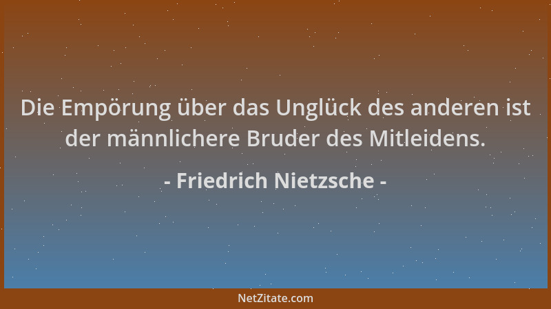 Friedrich Nietzsche - Die Empörung über das Unglück des anderen ist der männlichere Bruder des Mitleidens....