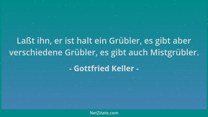 Gottfried Keller - Laßt ihn, er ist halt ein Grübler, es gibt aber verschiedene Grübler, es gibt auch Mistgrübler....