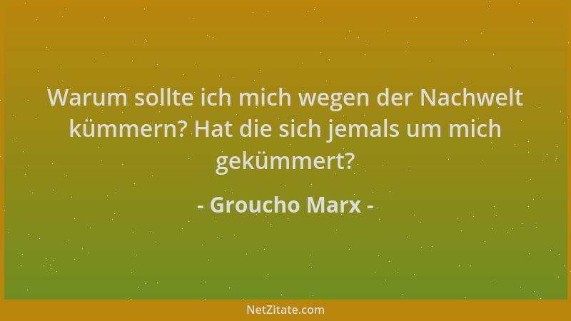 Groucho Marx - Warum sollte ich mich wegen der Nachwelt kümmern? Hat die sich jemals um mich gekümmert?...