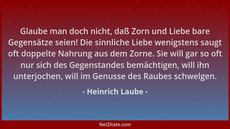 Heinrich Laube - Glaube man doch nicht, daß Zorn und Liebe bare Gegensätze seien! Die sinnliche Liebe wenigstens saugt oft...