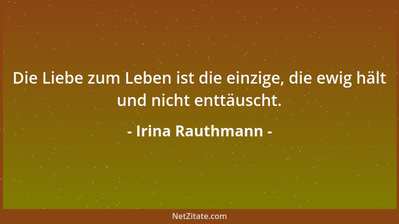 Irina Rauthmann - Die Liebe zum Leben ist die einzige, die ewig hält und nicht enttäuscht....