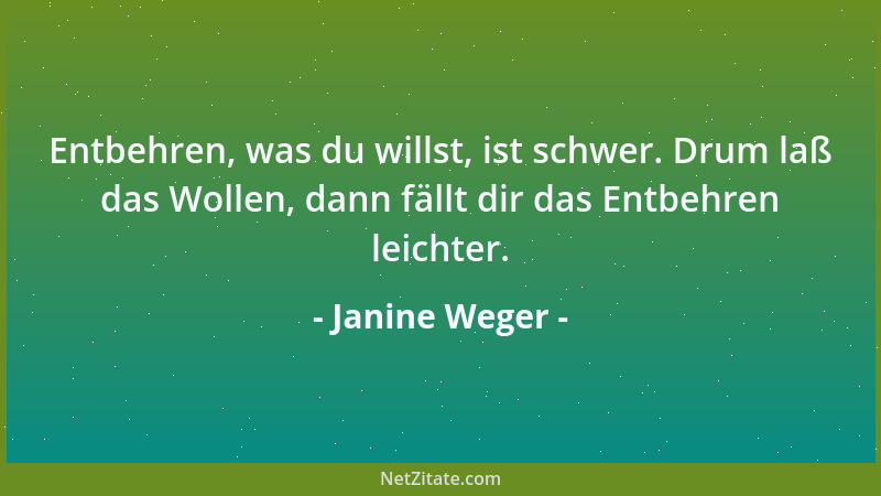 Janine Weger - Entbehren, was du willst, ist schwer. Drum laß das Wollen, dann fällt dir das Entbehren leichter....